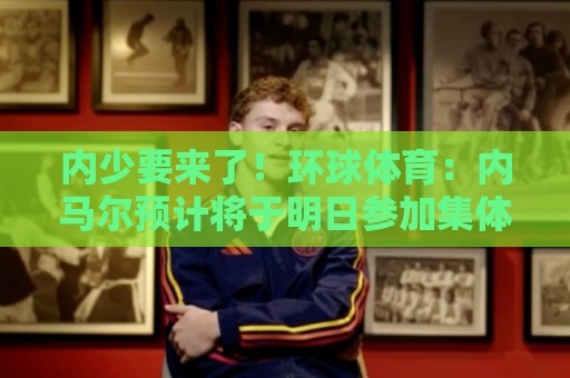 内少要来了！环球体育：内马尔预计将于明日参加集体训练