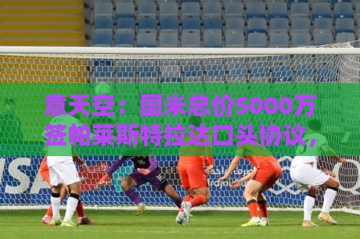 意天空：国米总价5000万签帕莱斯特拉达口头协议，二转比例待观察