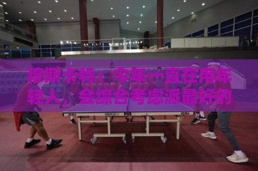 穆斯卡特：今年一直在用年轻人，会综合考虑派最好的阵容拿下比赛