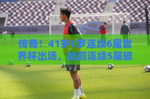 传奇！41岁C罗连续6届世界杯出场，此前连续5届破门
