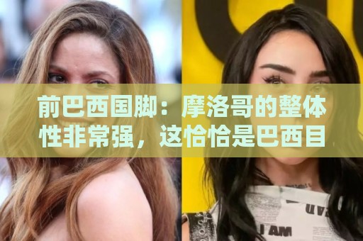 前巴西国脚：摩洛哥的整体性非常强，这恰恰是巴西目前还不具备的