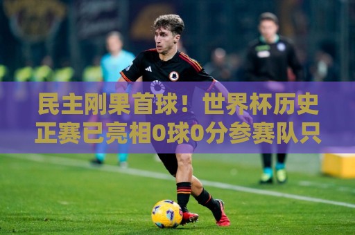 民主刚果首球！世界杯历史正赛已亮相0球0分参赛队只剩国足和印尼