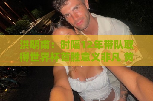 洪明甫：时隔12年带队取得世界杯首胜意义非凡 黄仁范表现超预期