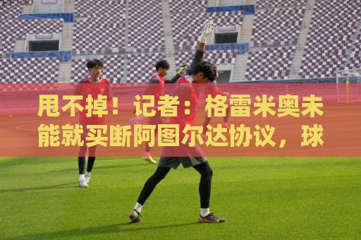 甩不掉!记者:格雷米奥未能就买断阿图尔达协议,球员将返回尤文 甩不掉!记者:格雷米奥未能就买断阿图尔达协议,球员将返回尤文