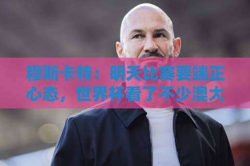 穆斯卡特：明天比赛要端正心态，世界杯看了不少澳大利亚可圈可点
