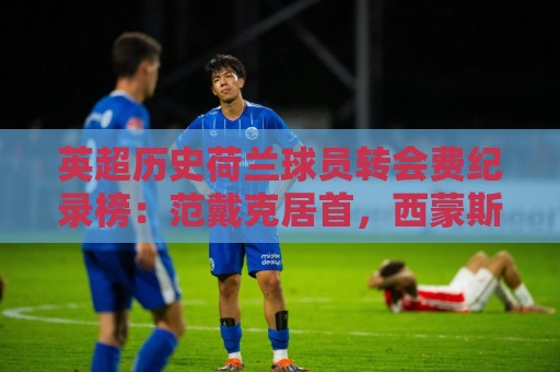 英超历史荷兰球员转会费纪录榜：范戴克居首，西蒙斯、范赫克前三