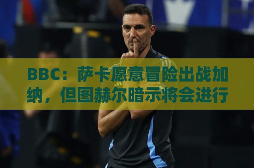 BBC：萨卡愿意冒险出战加纳，但图赫尔暗示将会进行合理轮换