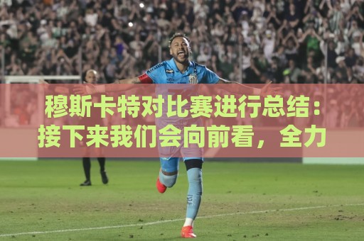 穆斯卡特对比赛进行总结：接下来我们会向前看，全力备战后续赛事