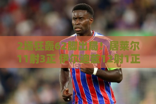 2场狂轰62脚出局！居莱尔11射3正 伊尔迪兹12射1正 恰10射门11次