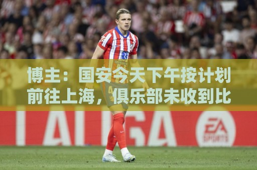 博主：国安今天下午按计划前往上海，俱乐部未收到比赛延期通知