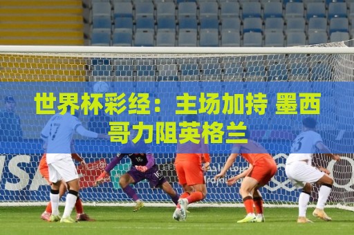 世界杯彩经：主场加持 墨西哥力阻英格兰
