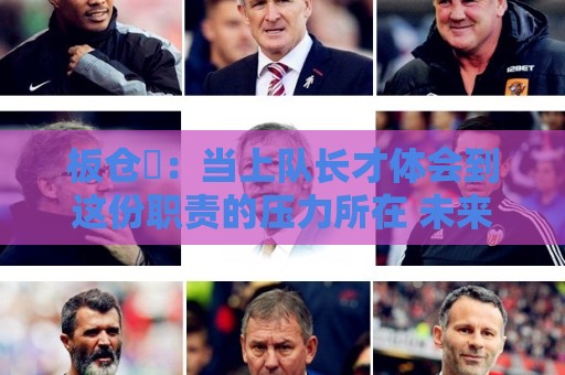 板仓滉：当上队长才体会到这份职责的压力所在 未来还需慢慢磨练