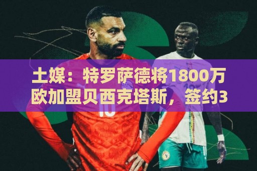 土媒：特罗萨德将1800万欧加盟贝西克塔斯，签约3+1年