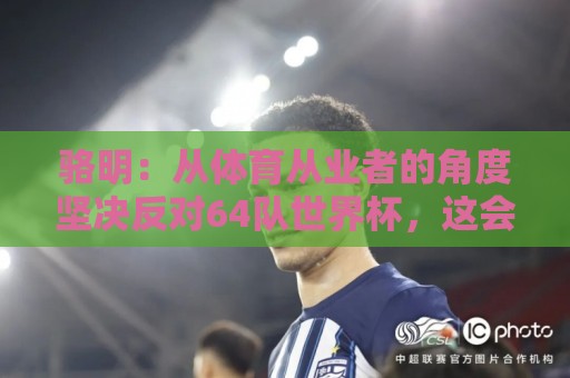 骆明：从体育从业者的角度坚决反对64队世界杯，这会影响许多赛事