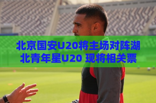 北京国安U20将主场对阵湖北青年星U20 现将相关票务事宜如下公告