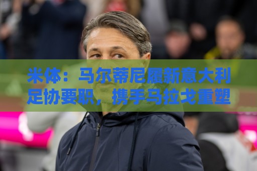 米体：马尔蒂尼履新意大利足协要职，携手马拉戈重塑蓝衣军团