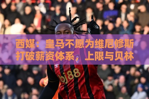西媒：皇马不愿为维尼修斯打破薪资体系，上限与贝林姆巴佩齐平