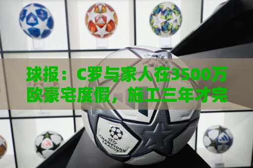 球报：C罗与家人在3500万欧豪宅度假，施工三年才完成