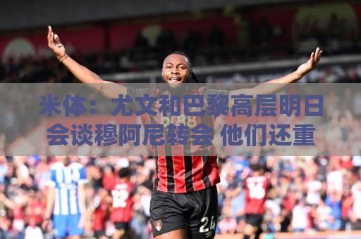 米体：尤文和巴黎高层明日会谈穆阿尼转会 他们还重新联系了苏莱