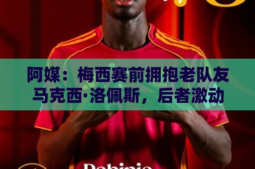 阿媒：梅西赛前拥抱老队友马克西·洛佩斯，后者激动落泪