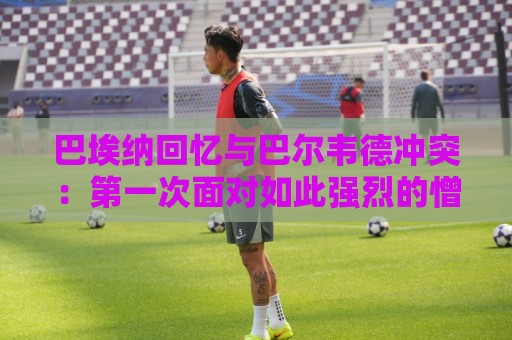 巴埃纳回忆与巴尔韦德冲突：第一次面对如此强烈的憎恨，曾想放弃
