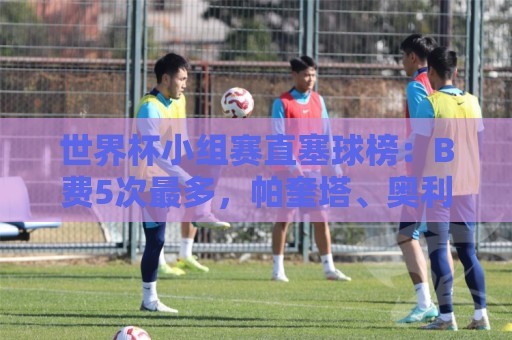 世界杯小组赛直塞球榜：B费5次最多，帕奎塔、奥利塞4次第二