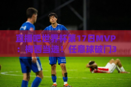 直播吧世界杯第17日MVP：梅西当选！任意球破门3战6球领跑射手榜