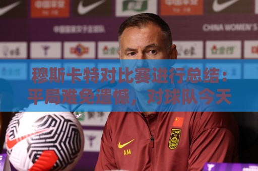穆斯卡特对比赛进行总结：平局难免遗憾，对球队今天整体表现满意
