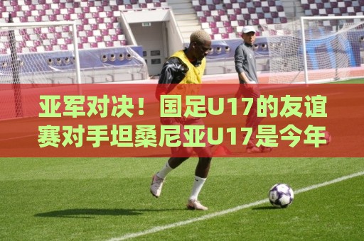 亚军对决!国足U17的友谊赛对手坦桑尼亚U17是今年非青赛亚军 亚军对决!国足U17的友谊赛对手坦桑尼亚U17是今年非青赛亚军