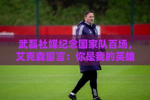 武磊社媒纪念国家队百场,艾克森留言:你是我的英雄,兄弟,Nb 武磊社媒纪念国家队百场,艾克森留言:你是我的英雄,兄弟,Nb