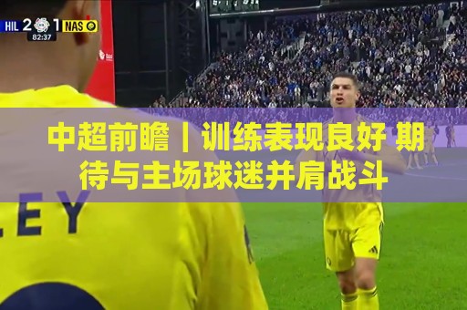 中超前瞻|训练表现良好 期待与主场球迷并肩战斗 中超前瞻|训练表现良好 期待与主场球迷并肩战斗