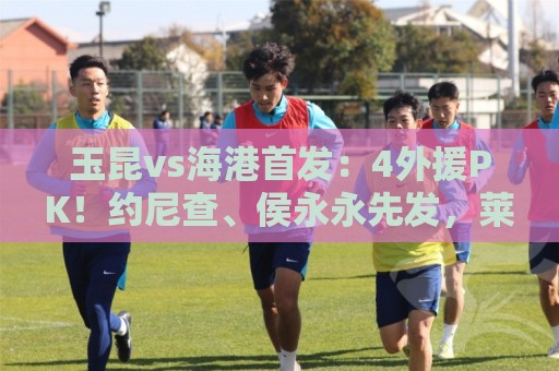 玉昆vs海港首发:4外援PK!约尼查、侯永永先发,莱昂纳多出战 玉昆vs海港首发:4外援PK!约尼查、侯永永先发,莱昂纳多出战