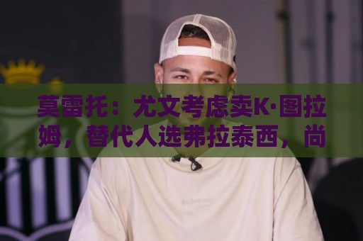 莫雷托:尤文考虑卖K·图拉姆,替代人选弗拉泰西,尚未接触国米 莫雷托:尤文考虑卖K·图拉姆,替代人选弗拉泰西,尚未接触国米
