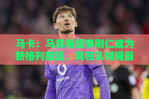 马卡：马竞希望李刚仁成为新格列兹曼，其归队时间最迟下周一