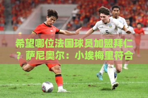 希望哪位法国球员加盟拜仁？萨尼奥尔：小埃梅里符合拜仁风格