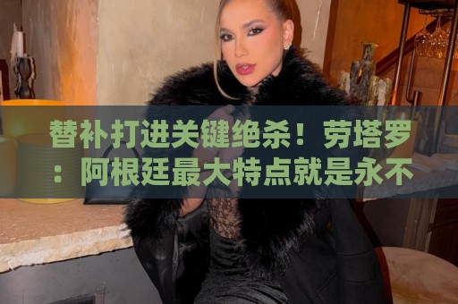替补打进关键绝杀！劳塔罗：阿根廷最大特点就是永不放弃