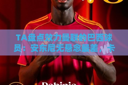 TA盘点效力曼联的巴西球员：安东尼无悬念最差，卡塞米罗已成传奇