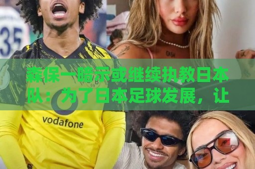 森保一暗示或继续执教日本队：为了日本足球发展，让我做啥都愿意