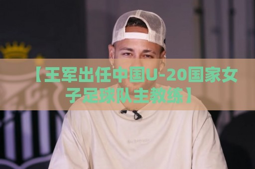 【王军出任中国U-20国家女子足球队主教练】