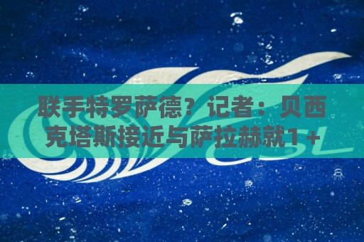联手特罗萨德？记者：贝西克塔斯接近与萨拉赫就1＋1合同达成协议