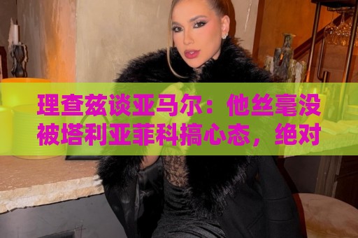 理查兹谈亚马尔:他丝毫没被塔利亚菲科搞心态,绝对的超级巨星 理查兹谈亚马尔:他丝毫没被塔利亚菲科搞心态,绝对的超级巨星