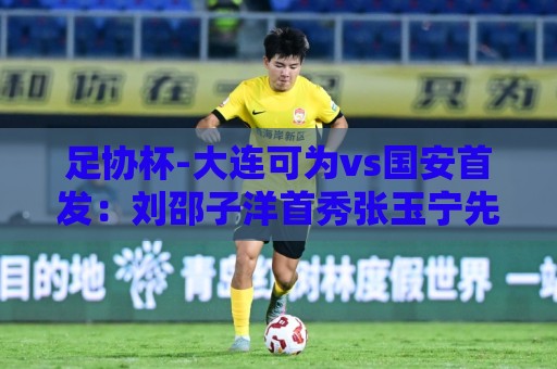 足协杯-大连可为vs国安首发:刘邵子洋首秀张玉宁先发 国安全华班 足协杯-大连可为vs国安首发:刘邵子洋首秀张玉宁先发 国安全华班