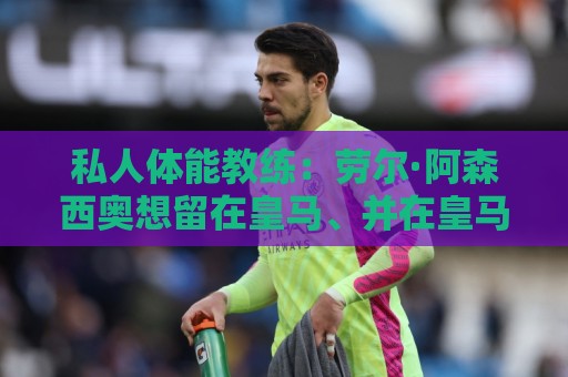私人体能教练：劳尔·阿森西奥想留在皇马、并在皇马取得成功