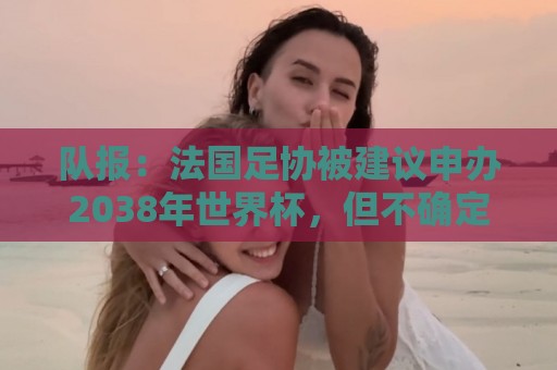 队报：法国足协被建议申办2038年世界杯，但不确定因素很多