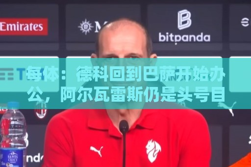 每体：德科回到巴萨开始办公，阿尔瓦雷斯仍是头号目标