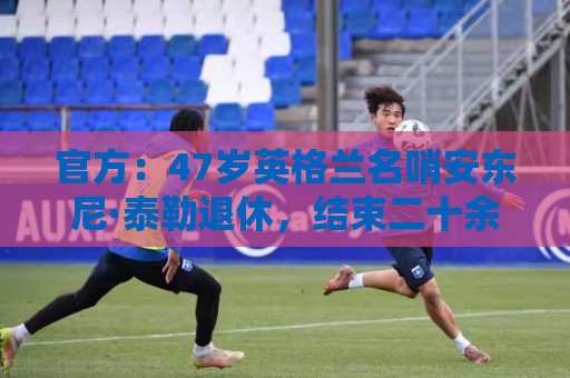 官方：47岁英格兰名哨安东尼·泰勒退休，结束二十余年执裁生涯