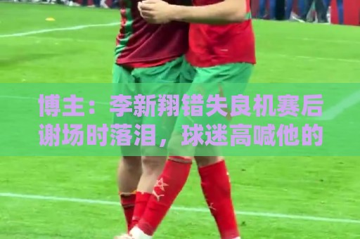 博主：李新翔错失良机赛后谢场时落泪，球迷高喊他的名字队友安慰