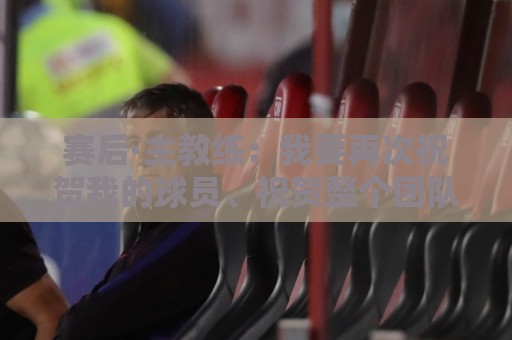 赛后·主教练：我要再次祝贺我的球员、祝贺整个团队