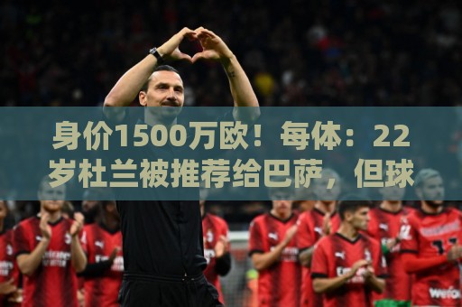 身价1500万欧！每体：22岁杜兰被推荐给巴萨，但球队暂未采取行动