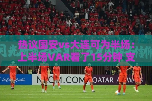 热议国安vs大连可为半场：上半场VAR看了15分钟 支离破碎本末倒置